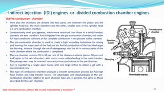 Indirect-injection (IDI) engines or divided combustion chamber engines
(b) Pre-combustion chamber
 Here also the chambers are divided into two parts, one between the piston and the
cylinder head (i.e. the main chamber) and the other, smaller one, in the cylinder head
(i.e. pre-combustion chamber.
 Comparatively small passageways, made more restricted than those in a swirl chamber,
connects the two chambers. Fuel is injected into the pre-combustion chamber, and under
full-load conditions sufficient air for complete combustion is not present in this chamber.
 The pre-combustion chamber is used to create a high secondary turbulence for mixing
and burning the major part of the fuel and air. Partial combustion of the fuel discharges
the burning mixture through the small passageways into the air in various parts of the
main chamber where the combustion is completed.
 The pre-chamber contains 20 to 30 per cent of the clearance volume (versus 50 per cent
and higher in the swirl chamber), with one or more outlets leading to the main chamber.
The passage ways may be oriented to create primary turbulence in the pre-chamber.
 Fuel is injected by a single open nozzle with one large orifice to obtain a jet with a
concentrated core.
 This type of combustion chamber produces a smooth combustion process but has high
fluid friction and heat transfer losses. The advantages and disadvantages of the pre-
combustion chamber relative to open chamber type are, in general, the same as those
described for the swirl chamber.
26 December 2017 ME 6016 ADVANCED IC ENGINES 64
 