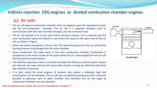 Indirect-injection (IDI) engines or divided combustion chamber engines
(c) Air cells
 The air cell type of combustion chamber does not depend upon the organized air-swirl
like the pre-combustion chamber. The air cell is a separate chamber used to
communicate with the main chamber through a narrow restricted neck.
 The air cell contains 5 to 15 per cent of the clearance volume. Fuel is injected into the
main combustion space and ejects in a jet across this space to the open neck of the air
cell, as shown in Figure.
 Some fuel enters and ignites in the air cell. This raises the pressure in the air cell and the
burning mixture is discharged into the main chamber.
 Some combustion also takes place in the main combustion chamber. Combustion is
completed on the down stroke of the piston while the air is discharged from the air cell
into the partly burned mixture.
 The effective expansion ratio is curtailed and both the efficiency and the power output
are reduced, but easy starting and reasonably smooth running are obtained with fairly
low maximum pressures.
 It is best suited for small engines of medium duty where a relatively high fuel
consumption can be tolerated. The air cell was considered unnecessary after it became
possible to generate swirl in open chamber and therefore the air cell types of
combustion chambers are now obsolete.
26 December 2017 ME 6016 ADVANCED IC ENGINES 65
 