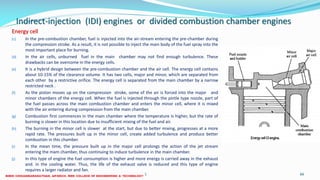 Indirect-injection (IDI) engines or divided combustion chamber engines
Energy cell
(c) In the pre-combustion chamber, fuel is injected into the air-stream entering the pre-chamber during
the compression stroke. As a result, it is not possible to inject the main body of the fuel spray into the
most important place for burning.
(d) In the air cells, unburned fuel in the main chamber may not find enough turbulence. These
drawbacks can be overcome in the energy cells.
(e) It is a hybrid design between the pre-combustion chamber and the air cell. The energy cell contains
about 10-15% of the clearance volume. It has two cells, major and minor, which are separated from
each other by a restrictive orifice. The energy cell is separated from the main chamber by a narrow
restricted neck .
(f) As the piston moves up on the compression stroke, some of the air is forced into the major and
minor chambers of the energy cell. When the fuel is injected through the pintle type nozzle, part of
the fuel passes across the main combustion chamber and enters the minor cell, where it is mixed
with the air entering during compression from the main chamber.
(g) Combustion first commences in the main chamber where the temperature is higher, but the rate of
burning is slower in this location due to insufficient mixing of the fuel and air.
(h) The burning in the minor cell is slower at the start, but due to better mixing, progresses at a more
rapid rate. The pressures built up in the minor cell, create added turbulence and produce better
combustion in this chamber.
(i) In the mean time, the pressure built up in the major cell prolongs the action of the jet stream
entering the mam chamber, thus continuing to induce turbulence in the main chamber.
(j) In this type of engine the fuel consumption is higher and more energy is carried away in the exhaust
and. in the cooling water. Thus, the life of the exhaust valve is reduced and this type of engine
requires a larger radiator and fan.
26 December 2017 ME 6016 ADVANCED IC ENGINES 66
 