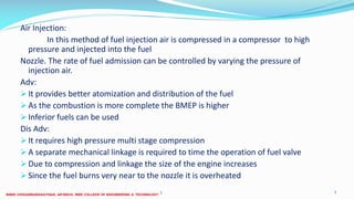 Air Injection:
In this method of fuel injection air is compressed in a compressor to high
pressure and injected into the fuel
Nozzle. The rate of fuel admission can be controlled by varying the pressure of
injection air.
Adv:
It provides better atomization and distribution of the fuel
As the combustion is more complete the BMEP is higher
Inferior fuels can be used
Dis Adv:
It requires high pressure multi stage compression
A separate mechanical linkage is required to time the operation of fuel valve
Due to compression and linkage the size of the engine increases
Since the fuel burns very near to the nozzle it is overheated
26 December 2017 7ME 6016 ADVANCED IC ENGINES
 