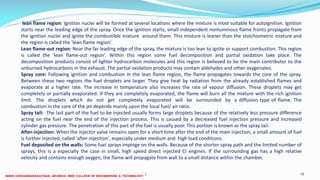 26 December 2017 ME 6016 ADVANCED IC ENGINES 78
lean flame region: Ignition nuclei will be formed at several locations where the mixture is most suitable for autoignition. Ignition
starts near the leading edge of the spray. Once the ignition starts, small independent nonluminous flame fronts propagate from
the ignition nuclei and ignite the combustible mixture around them. This mixture is leaner than the stoichiometric mixture and
the region is called the 'lean flame region'.
Lean flame-out region: Near the far leading edge of the spray, the mixture is too lean to ignite or support combustion. This region
is called the 'lean flame-out region'. Within this region some fuel decomposition and partial oxidation take place. The
decomposition products consist of lighter hydrocarbon molecules and this region is believed to be the main contributor to the
unburned hydrocarbons in the exhaust. The partial oxidation products may contain aldehydes and other oxygenates.
Spray core: Following ignition and combustion in the lean flame region, the flame propagates towards the core of the spray.
Between these two regions the fuel droplets are larger. They give heat by radiation from the already established flames and
evaporate at a higher rate. The increase in temperature also increases the rate of vapour diffusion. These droplets may get
completely or partially evaporated. If they are completely evaporated, the flame will burn all the mixture with the rich ignition
limit. The droplets which do not get completely evaporated will be surrounded by a diffusion type of flame. The
combustion in the core of the jet depends mainly upon the local fuel/ air ratio.
Spray tail: The last part of the fuel to be injected usually forms large droplets because of the relatively less pressure difference
acting on the fuel near the end of the injection process. This is caused by a decreased fuel injection pressure and increased
cylinder gas pressure. The penetration of this part of the fuel is usually poor. This portion is known as the spray tail.
After-injection: When the injector valve remains open for a short time after the end of the main injection, a small amount of fuel
is further injected, called 'after-injection', especially under medium and high load conditions.
Fuel deposited on the walls: Some fuel sprays impinge on the walls. Because of the shorter spray path and the limited number of
sprays, this is a especially the case in small, high speed direct injected CI engines. If the surrounding gas has a high relative
velocity and contains enough oxygen, the flame will propagate from wall to a small distance within the chamber.
 