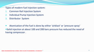 Types of modern fuel injection system:
1. Common Rail Injection System
2. Individual Pump Injection System
3. Distributor System
 Atomisation of the fuel is done by either ‘airblast’ or ‘pressure spray’
Solid injection at about 100 and 200 bars pressure has reduced the need of
having compressor .
26 December 2017 8ME 6016 ADVANCED IC ENGINES
 