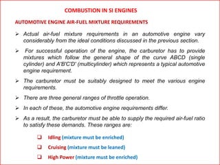 AUTOMOTIVE ENGINE AIR-FUEL MIXTURE REQUIREMENTS
COMBUSTION IN SI ENGINES
 Actual air-fuel mixture requirements in an automotive engine vary
considerably from the ideal conditions discussed in the previous section.
 For successful operation of the engine, the carburetor has to provide
mixtures which follow the general shape of the curve ABCD (single
cylinder) and A'B'C'D' (multicylinder) which represents a typical automotive
engine requirement.
 The carburetor must be suitably designed to meet the various engine
requirements.
 There are three general ranges of throttle operation.
 In each of these, the automotive engine requirements differ.
 As a result, the carburetor must be able to supply the required air-fuel ratio
to satisfy these demands. These ranges are:
 Idling (mixture must be enriched)
 Cruising (mixture must be leaned)
 High Power (mixture must be enriched)
 