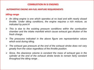 idling range
 An idling engine is one which operates at no load and with nearly closed
throttle. Under idling conditions, the engine requires a rich mixture, as
indicated by point A
 This is due to the existing pressure conditions within the combustion
chamber and the intake manifold which cause exhaust gas dilution of the
fresh charge.
 The pressures indicated in the above figure are representative values
which exist during idling.
 The exhaust gas pressure at the end of the exhaust stroke does not vary
greatly from the value regardless of the throttle position.
 Since, the clearance volume is constant the mass of exhaust gas in the
cylinder at the end of the exhaust stroke tends to remain fairly constant
throughout the idling range. .
AUTOMOTIVE ENGINE AIR-FUEL MIXTURE REQUIREMENTS
COMBUSTION IN SI ENGINES
 