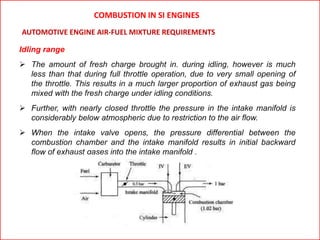 Idling range
 The amount of fresh charge brought in. during idling, however is much
less than that during full throttle operation, due to very small opening of
the throttle. This results in a much larger proportion of exhaust gas being
mixed with the fresh charge under idling conditions.
 Further, with nearly closed throttle the pressure in the intake manifold is
considerably below atmospheric due to restriction to the air flow.
 When the intake valve opens, the pressure differential between the
combustion chamber and the intake manifold results in initial backward
flow of exhaust gases into the intake manifold .
AUTOMOTIVE ENGINE AIR-FUEL MIXTURE REQUIREMENTS
COMBUSTION IN SI ENGINES
 