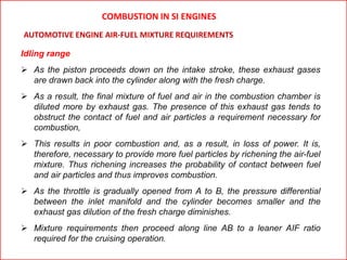 Idling range
 As the piston proceeds down on the intake stroke, these exhaust gases
are drawn back into the cylinder along with the fresh charge.
 As a result, the final mixture of fuel and air in the combustion chamber is
diluted more by exhaust gas. The presence of this exhaust gas tends to
obstruct the contact of fuel and air particles a requirement necessary for
combustion,
 This results in poor combustion and, as a result, in loss of power. It is,
therefore, necessary to provide more fuel particles by richening the air-fuel
mixture. Thus richening increases the probability of contact between fuel
and air particles and thus improves combustion.
 As the throttle is gradually opened from A to B, the pressure differential
between the inlet manifold and the cylinder becomes smaller and the
exhaust gas dilution of the fresh charge diminishes.
 Mixture requirements then proceed along line AB to a leaner AIF ratio
required for the cruising operation.
AUTOMOTIVE ENGINE AIR-FUEL MIXTURE REQUIREMENTS
COMBUSTION IN SI ENGINES
 