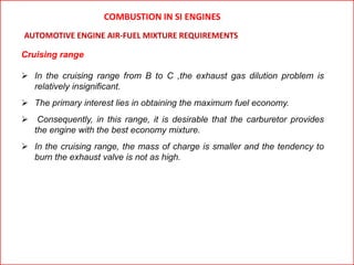 Cruising range
 In the cruising range from B to C ,the exhaust gas dilution problem is
relatively insignificant.
 The primary interest lies in obtaining the maximum fuel economy.
 Consequently, in this range, it is desirable that the carburetor provides
the engine with the best economy mixture.
 In the cruising range, the mass of charge is smaller and the tendency to
burn the exhaust valve is not as high.
AUTOMOTIVE ENGINE AIR-FUEL MIXTURE REQUIREMENTS
COMBUSTION IN SI ENGINES
 