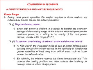 Power Range
 During peak power operation the engine requires a richer mixture, as
indicated by the line CD, for the following reasons
 (i) To provide best power:
 Since high power is desired, it is logical to transfer the economy
settings of the cruising range to that mixture which will produce the
maximum power, or a setting in the vicinity of the best power
mixture, usually in the range of 12:1.
 (ii) To prevent overheating of exhaust valve and the area near it:
 At high power, the increased mass of gas at higher temperatures
passing through the cylinder results in the necessity of transferring
greater quantities of heat away from critical areas such as those
around the exhaust valve.
 En richening the mixture reduces the flame temperature and This
reduces the cooling problem and also reduces the tendency to
damage exhaust valves at high power.
AUTOMOTIVE ENGINE AIR-FUEL MIXTURE REQUIREMENTS
COMBUSTION IN SI ENGINES
 