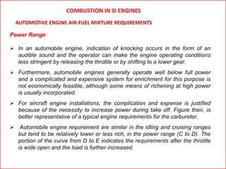 Power Range
 In an automobile engine, indication of knocking occurs in the form of an
audible sound and the operator can make the engine operating conditions
less stringent by releasing the throttle or by shifting to a lower gear.
 Furthermore, automobile engines generally operate well below full power
and a complicated and expensive system for enrichment for this purpose is
not economically feasible, although some means of richening at high power
is usually incorporated.
 For aircraft engine installations, the complication and expense is justified
because of the necessity to increase power during take off. Figure then, is
better representative of a typical engine requirements for the carburetor.
 Automobile engine requirement are similar in the idling and cruising ranges
but tend to be relatively lower or less rich, in the power range (C to D). The
portion of the curve from D to E indicates the requirements after the throttle
is wide open and the load is further increased.
AUTOMOTIVE ENGINE AIR-FUEL MIXTURE REQUIREMENTS
COMBUSTION IN SI ENGINES
 