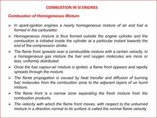 COMBUSTION IN SI ENGINES
Combustion of Homogeneous Mixture
 In spark-ignition engines a nearly homogeneous mixture of air and fuel is
formed in the carburettor.
 Homogeneous mixture is thus formed outside the engine cylinder and the
combustion is initiated inside the cylinder at a particular instant towards the
end of the compression stroke.
 The flame front spreads over a combustible mixture with a certain velocity. In
a homogeneous gas mixture the fuel and oxygen molecules are more or
less, uniformly distributed.
 Once the fuel vapour-air mixture is ignited, a flame front appears and rapidly
spreads through the mixture.
 The flame propagation is caused by heat transfer and diffusion of burning
fuel molecules from the combustion zone to the adjacent layers of un burnt
mixture.
 The flame front is a narrow zone separating the fresh mixture from the
combustion products.
 The velocity with which the flame front moves, with respect to the unburned
mixture in a direction normal to its surface is called the normal flame velocity
 