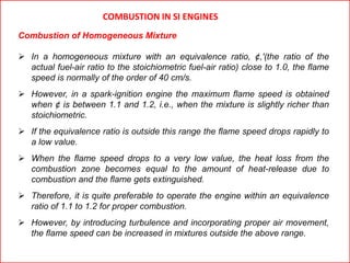 COMBUSTION IN SI ENGINES
Combustion of Homogeneous Mixture
 In a homogeneous mixture with an equivalence ratio, ¢,'(the ratio of the
actual fuel-air ratio to the stoichiometric fuel-air ratio) close to 1.0, the flame
speed is normally of the order of 40 cm/s.
 However, in a spark-ignition engine the maximum flame speed is obtained
when ¢ is between 1.1 and 1.2, i.e., when the mixture is slightly richer than
stoichiometric.
 If the equivalence ratio is outside this range the flame speed drops rapidly to
a low value.
 When the flame speed drops to a very low value, the heat loss from the
combustion zone becomes equal to the amount of heat-release due to
combustion and the flame gets extinguished.
 Therefore, it is quite preferable to operate the engine within an equivalence
ratio of 1.1 to 1.2 for proper combustion.
 However, by introducing turbulence and incorporating proper air movement,
the flame speed can be increased in mixtures outside the above range.
 