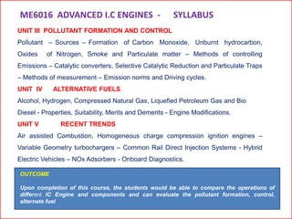 UNIT III POLLUTANT FORMATION AND CONTROL
Pollutant – Sources – Formation of Carbon Monoxide, Unburnt hydrocarbon,
Oxides of Nitrogen, Smoke and Particulate matter – Methods of controlling
Emissions – Catalytic converters, Selective Catalytic Reduction and Particulate Traps
– Methods of measurement – Emission norms and Driving cycles.
UNIT IV ALTERNATIVE FUELS
Alcohol, Hydrogen, Compressed Natural Gas, Liquefied Petroleum Gas and Bio
Diesel - Properties, Suitability, Merits and Demerits - Engine Modifications.
UNIT V RECENT TRENDS
Air assisted Combustion, Homogeneous charge compression ignition engines –
Variable Geometry turbochargers – Common Rail Direct Injection Systems - Hybrid
Electric Vehicles – NOx Adsorbers - Onboard Diagnostics.
ME6016 ADVANCED I.C ENGINES - SYLLABUS
OUTCOME
Upon completion of this course, the students would be able to compare the operations of
different IC Engine and components and can evaluate the pollutant formation, control,
alternate fuel
 