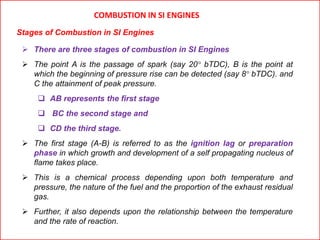  There are three stages of combustion in SI Engines
 The point A is the passage of spark (say 20° bTDC), B is the point at
which the beginning of pressure rise can be detected (say 8° bTDC). and
C the attainment of peak pressure.
 AB represents the first stage
 BC the second stage and
 CD the third stage.
 The first stage (A-B) is referred to as the ignition lag or preparation
phase in which growth and development of a self propagating nucleus of
flame takes place.
 This is a chemical process depending upon both temperature and
pressure, the nature of the fuel and the proportion of the exhaust residual
gas.
 Further, it also depends upon the relationship between the temperature
and the rate of reaction.
COMBUSTION IN SI ENGINES
Stages of Combustion in SI Engines
 