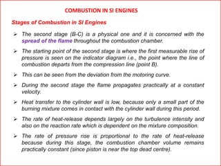  The second stage (B-C) is a physical one and it is concerned with the
spread of the flame throughout the combustion chamber.
 The starting point of the second stage is where the first measurable rise of
pressure is seen on the indicator diagram i.e., the point where the line of
combustion departs from the compression line (point B).
 This can be seen from the deviation from the motoring curve.
 During the second stage the flame propagates practically at a constant
velocity.
 Heat transfer to the cylinder wall is low, because only a small part of the
burning mixture comes in contact with the cylinder wall during this period.
 The rate of heat-release depends largely on the turbulence intensity and
also on the reaction rate which is dependent on the mixture composition.
 The rate of pressure rise is proportional to the rate of heat-release
because during this stage, the combustion chamber volume remains
practically constant (since piston is near the top dead centre).
COMBUSTION IN SI ENGINES
Stages of Combustion in SI Engines
 