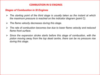  The starting point of the third stage is usually taken as the instant at which
the maximum pressure is reached on the indicator diagram (point C).
 The flame velocity decreases during this stage.
 The rate of combustion becomes low due to lower flame velocity and reduced
flame front surface.
 Since the expansion stroke starts before this stage of combustion, with the
piston moving away from the top dead centre, there can be no pressure rise
during this stage.
COMBUSTION IN SI ENGINES
Stages of Combustion in SI Engines
 