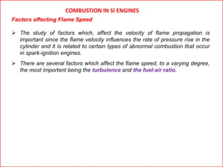 COMBUSTION IN SI ENGINES
Factors affecting Flame Speed
 The study of factors which, affect the velocity of flame propagation is
important since the flame velocity influences the rate of pressure rise in the
cylinder and it is related to certain types of abnormal combustion that occur
in spark-ignition engines.
 There are several factors which affect the flame speed, to a varying degree,
the most important being the turbulence and the fuel-air ratio.
 