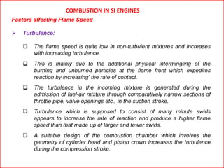 COMBUSTION IN SI ENGINES
Factors affecting Flame Speed
 Turbulence:
 The flame speed is quite low in non-turbulent mixtures and increases
with increasing turbulence.
 This is mainly due to the additional physical intermingling of the
burning and unburned particles at the flame front which expedites
reaction by increasing' the rate of contact.
 The turbulence in the incoming mixture is generated during the
admission of fuel-air mixture through comparatively narrow sections of
throttle pipe, valve openings etc., in the suction stroke.
 Turbulence which is supposed to consist of many minute swirls
appears to increase the rate of reaction and produce a higher flame
speed than that made up of larger and fewer swirls.
 A suitable design of the combustion chamber which involves the
geometry of cylinder head and piston crown increases the turbulence
during the compression stroke.
 