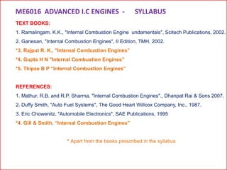 TEXT BOOKS:
1. Ramalingam. K.K., "Internal Combustion Engine undamentals", Scitech Publications, 2002.
2. Ganesan, "Internal Combustion Engines", II Edition, TMH, 2002.
*3. Rajput R. K., "Internal Combustion Engines”
*4. Gupta H N "Internal Combustion Engines”
*5. Thipse B P “Internal Combustion Engines”
REFERENCES:
1. Mathur. R.B. and R.P. Sharma, "Internal Combustion Engines"., Dhanpat Rai & Sons 2007.
2. Duffy Smith, "Auto Fuel Systems", The Good Heart Willcox Company, Inc., 1987.
3. Eric Chowenitz, "Automobile Electronics", SAE Publications, 1995
*4. Gill & Smith, “Internal Combustion Engines”
* Apart from the books prescribed in the syllabus
ME6016 ADVANCED I.C ENGINES - SYLLABUS
 