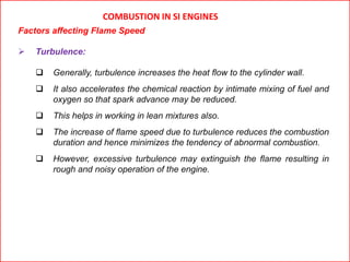 COMBUSTION IN SI ENGINES
Factors affecting Flame Speed
 Turbulence:
 Generally, turbulence increases the heat flow to the cylinder wall.
 It also accelerates the chemical reaction by intimate mixing of fuel and
oxygen so that spark advance may be reduced.
 This helps in working in lean mixtures also.
 The increase of flame speed due to turbulence reduces the combustion
duration and hence minimizes the tendency of abnormal combustion.
 However, excessive turbulence may extinguish the flame resulting in
rough and noisy operation of the engine.
 