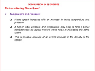 COMBUSTION IN SI ENGINES
Factors affecting Flame Speed
 Temperature and Pressure:
 Flame speed increases with an increase in intake temperature and
pressure.
 A higher initial pressure and temperature may help to form a better
homogeneous air-vapour mixture which helps in increasing the flame
speed.
 This is possible because of an overall increase in the density of the
charge
 