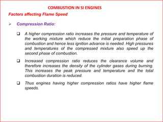 COMBUSTION IN SI ENGINES
Factors affecting Flame Speed
 Compression Ratio:
 A higher compression ratio increases the pressure and temperature of
the working mixture which reduce the initial preparation phase of
combustion and hence less ignition advance is needed. High pressures
and temperatures of the compressed mixture also speed up the
second phase of combustion.
 Increased compression ratio reduces the clearance volume and
therefore increases the density of the cylinder gases during burning.
This increases the peak pressure and temperature and the total
combustion duration is reduced.
 Thus engines having higher compression ratios have higher flame
speeds.
 