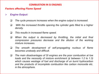 COMBUSTION IN SI ENGINES
Factors affecting Flame Speed
 Engine Output:
 The cycle pressure increases when the engine output is increased.
 With the increased throttle opening the cylinder gets filled to a higher
density.
 This results in increased flame speed.
 When the output is decreased by throttling, the initial and final
compression pressures decrease and the dilution of the working
mixture increases.
 The smooth development of self-propagating nucleus of flame
becomes unsteady and difficult.
 The main disadvantages of SI engines are the poor combustion at low
loads and the necessity of mixture enrichment (¢ between 1.2 to 1.3)
which causes wastage of fuel and discharge of un burnt hydrocarbon
and the products of incomplete combustion like carbon monoxide etc.
in the atmosphere.
 