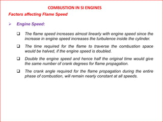 COMBUSTION IN SI ENGINES
Factors affecting Flame Speed
 Engine Speed:
 The flame speed increases almost linearly with engine speed since the
increase in engine speed increases the turbulence inside the cylinder.
 The time required for the flame to traverse the combustion space
would be halved, if the engine speed is doubled.
 Double the engine speed and hence half the original time would give
the same number of crank degrees for flame propagation.
 The crank angle required for the flame propagation during the entire
phase of combustion, will remain nearly constant at all speeds.
 