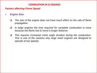 COMBUSTION IN SI ENGINES
Factors affecting Flame Speed
 Engine Size:
 The size of the engine does not have much effect on the rate of flame
propagation.
 In large engines the time required for complete combustion is more
because the flame has to travel a longer distance.
 This requires increased crank angle duration during the combustion.
This is one of the reasons why large sized engines are designed to
operate at low speeds.
 