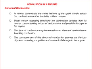 COMBUSTION IN SI ENGINES
Abnormal Combustion
 In normal combustion, the flame initiated by the spark travels across
the combustion chamber in a fairly uniform manner.
 Under certain operating conditions the combustion deviates from its
normal course leading to loss of performance and possible damage to
the engine.
 This type of combustion may be termed as an abnormal combustion or
knocking combustion.
 The consequences of this abnormal combustion process are the loss
of power, recurring pre ignition and mechanical damage to the engine.
 