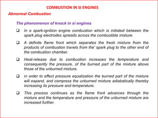 COMBUSTION IN SI ENGINES
Abnormal Combustion
The phenomenon of knock in si engines
 In a spark-ignition engine combustion which is initiated between the
spark plug electrodes spreads across the combustible mixture.
 A definite flame front which separates the fresh mixture from the
products of combustion travels from the' spark plug to the other end of
the combustion chamber.
 Heat-release due to combustion increases the temperature and
consequently the pressure, of the burned part of the mixture above
those of the unburned mixture.
 In order to effect pressure equalization the burned part of the mixture
will expand, and compress the unburned mixture adiabatically thereby
increasing its pressure and temperature.
 This process continues as the flame front advances through the
mixture and the temperature and pressure of the unburned mixture are
increased further.
 