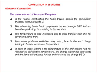 COMBUSTION IN SI ENGINES
Abnormal Combustion
The phenomenon of knock in SI engines
 In the normal combustion the flame travels across the combustion
chamber from A towards D.
 The advancing flame front compresses the end charge BB'D farthest
from the spark plug, thus raising its temperature.
 The temperature is also increased due to heat transfer from the hot
advancing flame-front
 Also some preflame oxidation may take place in the end charge
leading to further increase in temperature.
 In spite of these factors if the temperature of the end charge had not
reached its self-ignition temperature, the charge would not auto ignite
and the flame will advance further and consume the charge BB'D.
 
