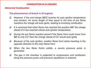 COMBUSTION IN SI ENGINES
Abnormal Combustion
The phenomenon of knock in SI engines
 However, if the end charge BB'D reaches its auto ignition temperature
and remains .for some length of time equal to the time of pre flame
reactions the charge will auto ignite, leading to knocking combustion.
 It is assumed that when flame has reached the position BB" the charge
ahead of it has reached critical auto ignition temperature.
 During the pre flame reaction period if the flame front could move from
BB' to only CC’ then the charge ahead of CC’ would auto ignite.
 Because of the auto ignition, another flame front starts traveling in the
opposite direction to the main flame front.
 When the two flame fronts collide, a severe pressure pulse is
generated.
 The gas in the chamber is subjected to compression and rarefaction
along the pressure pulse until pressure equilibrium is restored.
 