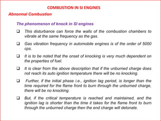 COMBUSTION IN SI ENGINES
Abnormal Combustion
The phenomenon of knock in SI engines
 This disturbance can force the walls of the combustion chambers to
vibrate at the same frequency as the gas.
 Gas vibration frequency in automobile engines is of the order of 5000
cps.
 It is to be noted that the onset of knocking is very much dependent on
the properties of fuel.
 It is clear from the above description that if the unburned charge does
not reach its auto ignition temperature there will be no knocking.
 Further, if the initial phase i.e., ignition lag period, is longer than the
time required for the flame front to burn through the unburned charge,
there will be no knocking.
 But, if the critical temperature is reached and maintained, and the
ignition lag is shorter than the time it takes for the flame front to burn
through the unburned charge then the end charge will detonate.
 