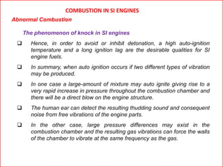 COMBUSTION IN SI ENGINES
Abnormal Combustion
The phenomenon of knock in SI engines
 Hence, in order to avoid or inhibit detonation, a high auto-ignition
temperature and a long ignition lag are the desirable qualities for SI
engine fuels.
 In summary, when auto ignition occurs if two different types of vibration
may be produced.
 In one case a large-amount of mixture may auto ignite giving rise to a
very rapid increase in pressure throughout the combustion chamber and
there will be a direct blow on the engine structure.
 The human ear can detect the resulting thudding sound and consequent
noise from free vibrations of the engine parts.
 In the other case, large pressure differences may exist in the
combustion chamber and the resulting gas vibrations can force the walls
of the chamber to vibrate at the same frequency as the gas.
 