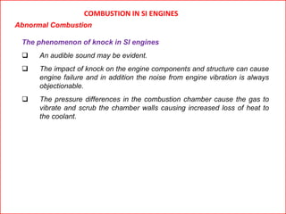 COMBUSTION IN SI ENGINES
Abnormal Combustion
The phenomenon of knock in SI engines
 An audible sound may be evident.
 The impact of knock on the engine components and structure can cause
engine failure and in addition the noise from engine vibration is always
objectionable.
 The pressure differences in the combustion chamber cause the gas to
vibrate and scrub the chamber walls causing increased loss of heat to
the coolant.
 