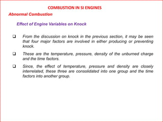 COMBUSTION IN SI ENGINES
Abnormal Combustion
Effect of Engine Variables on Knock
 From the discussion on knock in the previous section, it may be seen
that four major factors are involved in either producing or preventing
knock.
 These are the temperature, pressure, density of the unburned charge
and the time factors.
 Since, the effect of temperature, pressure and density are closely
interrelated, these three are consolidated into one group and the time
factors into another group.
 