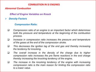 COMBUSTION IN SI ENGINES
Abnormal Combustion
Effect of Engine Variables on Knock
 Density Factors
Compression Ratio:
 Compression ratio of an engine is an important factor which determines
both the pressure and temperature at the beginning of the combustion
process.
 Increase in compression ratio increases the pressure and temperature
of the gases at the end of the compression stroke.
 This decreases the ignition lag of the end gas and thereby increasing
the tendency for knocking.
 The overall increase in the density of the charge due to higher
compression ratio increases the pre flame reactions in the end charge
thereby increasing the knocking tendency of the engine,
 The increase in the knocking tendency of the engine with increasing
compression ratio is the main reason for limiting the compression ratio
to a lower value.
 