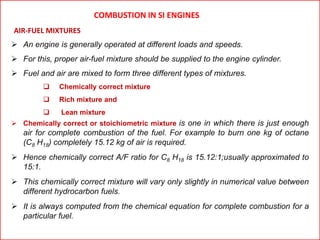 COMBUSTION IN SI ENGINES
AIR-FUEL MIXTURES
 An engine is generally operated at different loads and speeds.
 For this, proper air-fuel mixture should be supplied to the engine cylinder.
 Fuel and air are mixed to form three different types of mixtures.
 Chemically correct mixture
 Rich mixture and
 Lean mixture
 Chemically correct or stoichiometric mixture is one in which there is just enough
air for complete combustion of the fuel. For example to burn one kg of octane
(C8 H18) completely 15.12 kg of air is required.
 Hence chemically correct A/F ratio for C8 H18 is 15.12:1;usually approximated to
15:1.
 This chemically correct mixture will vary only slightly in numerical value between
different hydrocarbon fuels.
 It is always computed from the chemical equation for complete combustion for a
particular fuel.
 