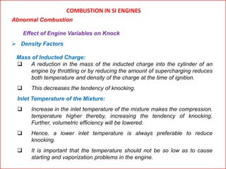 COMBUSTION IN SI ENGINES
Abnormal Combustion
Effect of Engine Variables on Knock
 Density Factors
Mass of Inducted Charge:
 A reduction in the mass of the inducted charge into the cylinder of an
engine by throttling or by reducing the amount of supercharging reduces
both temperature and density of the charge at the time of ignition.
 This decreases the tendency of knocking.
Inlet Temperature of the Mixture:
 Increase in the inlet temperature of the mixture makes the compression.
temperature higher thereby, increasing the tendency of knocking.
Further, volumetric efficiency will be lowered.
 Hence, a lower inlet temperature is always preferable to reduce
knocking.
 It is important that the temperature should not be so low as to cause
starting and vaporization problems in the engine.
 