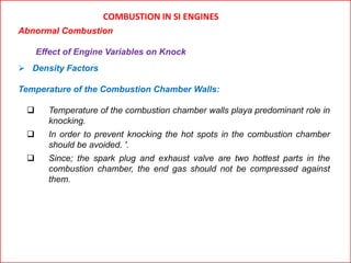 COMBUSTION IN SI ENGINES
Abnormal Combustion
Effect of Engine Variables on Knock
 Density Factors
Temperature of the Combustion Chamber Walls:
 Temperature of the combustion chamber walls playa predominant role in
knocking.
 In order to prevent knocking the hot spots in the combustion chamber
should be avoided. '.
 Since; the spark plug and exhaust valve are two hottest parts in the
combustion chamber, the end gas should not be compressed against
them.
 
