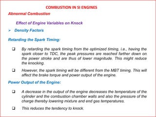 COMBUSTION IN SI ENGINES
Abnormal Combustion
Effect of Engine Variables on Knock
 Density Factors
Retarding the Spark Timing:
 By retarding the spark timing from the optimized timing, i.e., having the
spark closer to TDC, the peak pressures are reached farther down on
the power stroke and are thus of lower magnitude. This might reduce
the knocking.
 However, the spark timing will be different from the MBT timing. This will
affect the brake torque and power output of the engine.
Power Output of the Engine:
 A decrease in the output of the engine decreases the temperature of the
cylinder and the combustion chamber walls and also the pressure of the
charge thereby lowering mixture and end gas temperatures.
 This reduces the tendency to knock.
 