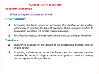 COMBUSTION IN SI ENGINES
Abnormal Combustion
Effect of Engine Variables on Knock
TIME FACTORS
 Increasing the flame speed or increasing the duration of the ignition
ignition lag or reducing the time of exposure of the unburned mixture to
autoignition condition will tend to reduce knocking.
 The following factors, in most cases, reduce the possibility of knocking.
Turbulence:
 Turbulence depends on the design of the combustion chamber and on
engine speed.
 Increasing turbulence increases the flame speed and reduces the time
available for the end charge to attain auto ignition conditions thereby
decreasing the tendency to knock.
 
