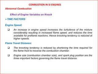 COMBUSTION IN SI ENGINES
Abnormal Combustion
Effect of Engine Variables on Knock
TIME FACTORS
Engine Speed:
 An increase in engine speed increases the turbulence of the mixture
considerably resulting in increased flame speed, and reduces the time
available for preflame reactions. Hence knocking tendency is reduced at
higher speeds.
Flame Travel Distance:
 The knocking tendency is reduced by shortening the time required for
the flame front to traverse the combustion chamber.
 Engine size (combustion chamber size), and spark plug position are the
three important factors governing the flame travel distance.
 