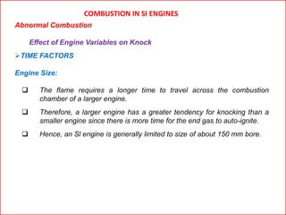 COMBUSTION IN SI ENGINES
Abnormal Combustion
Effect of Engine Variables on Knock
TIME FACTORS
Engine Size:
 The flame requires a longer time to travel across the combustion
chamber of a larger engine.
 Therefore, a larger engine has a greater tendency for knocking than a
smaller engine since there is more time for the end gas to auto-ignite.
 Hence, an Sl engine is generally limited to size of about 150 mm bore.
 