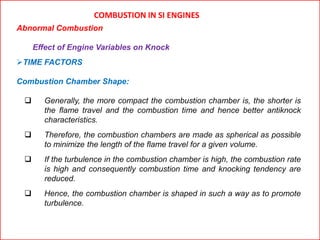 COMBUSTION IN SI ENGINES
Abnormal Combustion
Effect of Engine Variables on Knock
TIME FACTORS
Combustion Chamber Shape:
 Generally, the more compact the combustion chamber is, the shorter is
the flame travel and the combustion time and hence better antiknock
characteristics.
 Therefore, the combustion chambers are made as spherical as possible
to minimize the length of the flame travel for a given volume.
 If the turbulence in the combustion chamber is high, the combustion rate
is high and consequently combustion time and knocking tendency are
reduced.
 Hence, the combustion chamber is shaped in such a way as to promote
turbulence.
 