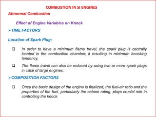 COMBUSTION IN SI ENGINES
Abnormal Combustion
Effect of Engine Variables on Knock
TIME FACTORS
Location of Spark Plug:
 In order to have a minimum flame travel, the spark plug is centrally
located in the combustion chamber, it resulting in minimum knocking
tendency.
 The flame travel can also be reduced by using two or more spark plugs
in case of large engines.
COMPOSITION FACTORS
 Once the basic design of the engine is finalized, the fuel-air ratio and the
properties of the fuel, particularly the octane rating, plays crucial role in
controlling the knock.
 