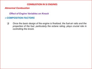 COMBUSTION IN SI ENGINES
Abnormal Combustion
Effect of Engine Variables on Knock
COMPOSITION FACTORS
 Once the basic design of the engine is finalized, the fuel-air ratio and the
properties of the fuel, particularly the octane rating, plays crucial role in
controlling the knock.
 