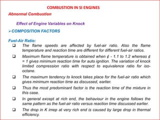 COMBUSTION IN SI ENGINES
Abnormal Combustion
Effect of Engine Variables on Knock
COMPOSITION FACTORS
Fuel-Air Ratio:
 The flame speeds are affected by fuel-air ratio. Also the flame
temperature and reaction time are different for different fuel-air ratios.
 Maximum flame temperature is obtained when ¢ - 1.1 to 1.2 whereas ¢
= 1 gives minimum reaction time for auto ignition. The variation of knock
limited compression ratio with respect to equivalence ratio for iso-
octane.
 The maximum tendency to knock takes place for the fuel-air ratio which
gives minimum reaction time as discussed, earlier.
 Thus the most predominant factor is the reaction time of the mixture in
this case.
 In general except at rich end, the behaviour in the engine follows the
same pattern as the fuel-air ratio versus reaction time discussed earlier.
 The drop in K imep at very rich end is caused by large drop in thermal
efficiency.
 