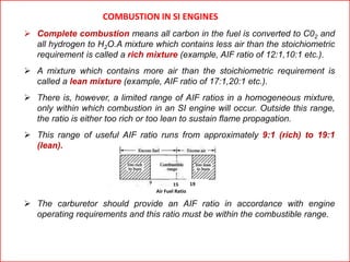 COMBUSTION IN SI ENGINES
 Complete combustion means all carbon in the fuel is converted to C02 and
all hydrogen to H2O.A mixture which contains less air than the stoichiometric
requirement is called a rich mixture (example, AIF ratio of 12:1,10:1 etc.).
 A mixture which contains more air than the stoichiometric requirement is
called a lean mixture (example, AIF ratio of 17:1,20:1 etc.).
 There is, however, a limited range of AIF ratios in a homogeneous mixture,
only within which combustion in an SI engine will occur. Outside this range,
the ratio is either too rich or too lean to sustain flame propagation.
 This range of useful AIF ratio runs from approximately 9:1 (rich) to 19:1
(lean).
 The carburetor should provide an AIF ratio in accordance with engine
operating requirements and this ratio must be within the combustible range.
15 19
Air Fuel Ratio
 