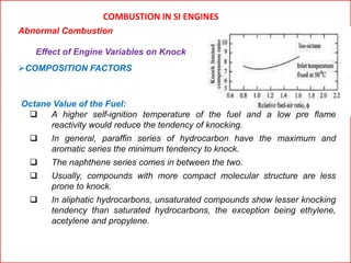 COMBUSTION IN SI ENGINES
Abnormal Combustion
Effect of Engine Variables on Knock
COMPOSITION FACTORS
Octane Value of the Fuel:
 A higher self-ignition temperature of the fuel and a low pre flame
reactivity would reduce the tendency of knocking.
 In general, paraffin series of hydrocarbon have the maximum and
aromatic series the minimum tendency to knock.
 The naphthene series comes in between the two.
 Usually, compounds with more compact molecular structure are less
prone to knock.
 In aliphatic hydrocarbons, unsaturated compounds show lesser knocking
tendency than saturated hydrocarbons, the exception being ethylene,
acetylene and propylene.
 